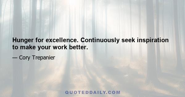 Hunger for excellence. Continuously seek inspiration to make your work better.