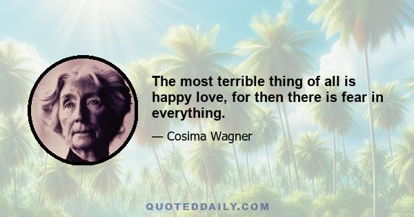 The most terrible thing of all is happy love, for then there is fear in everything.