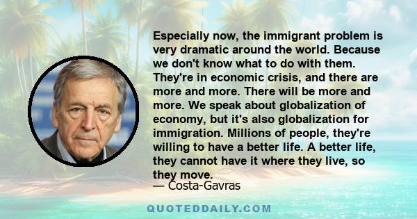 Especially now, the immigrant problem is very dramatic around the world. Because we don't know what to do with them. They're in economic crisis, and there are more and more. There will be more and more. We speak about