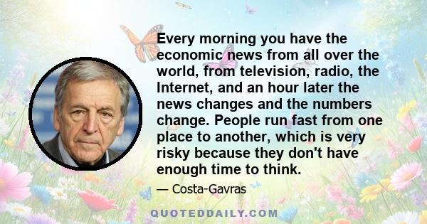 Every morning you have the economic news from all over the world, from television, radio, the Internet, and an hour later the news changes and the numbers change. People run fast from one place to another, which is very 