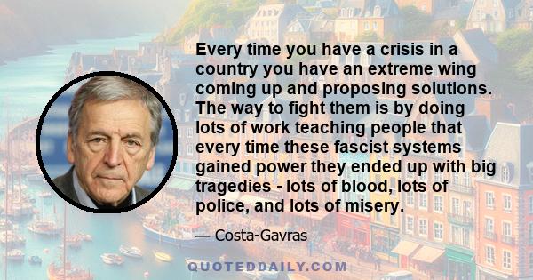 Every time you have a crisis in a country you have an extreme wing coming up and proposing solutions. The way to fight them is by doing lots of work teaching people that every time these fascist systems gained power