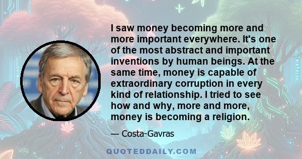 I saw money becoming more and more important everywhere. It's one of the most abstract and important inventions by human beings. At the same time, money is capable of extraordinary corruption in every kind of