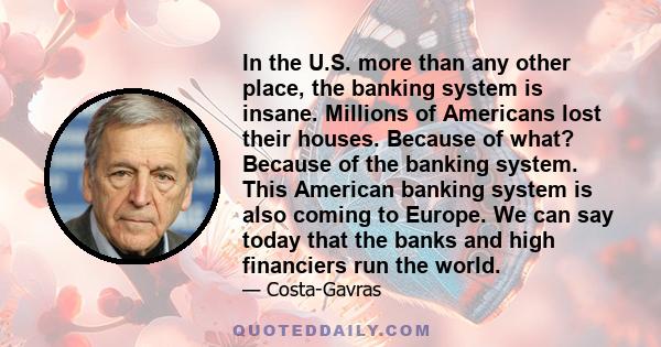 In the U.S. more than any other place, the banking system is insane. Millions of Americans lost their houses. Because of what? Because of the banking system. This American banking system is also coming to Europe. We can 