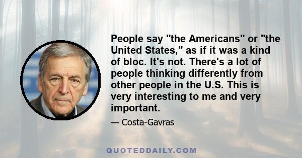 People say the Americans or the United States, as if it was a kind of bloc. It's not. There's a lot of people thinking differently from other people in the U.S. This is very interesting to me and very important.