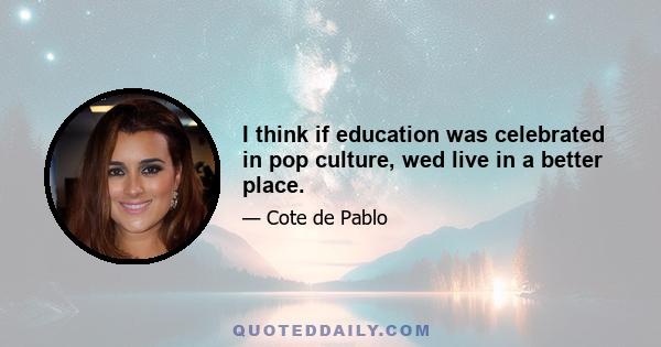 I think if education was celebrated in pop culture, wed live in a better place.