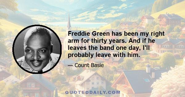 Freddie Green has been my right arm for thirty years. And if he leaves the band one day, I'll probably leave with him.