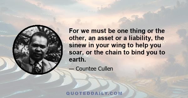 For we must be one thing or the other, an asset or a liability, the sinew in your wing to help you soar, or the chain to bind you to earth.