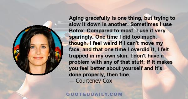 Aging gracefully is one thing, but trying to slow it down is another. Sometimes I use Botox. Compared to most, I use it very sparingly. One time I did too much, though. I feel weird if I can't move my face, and that one 