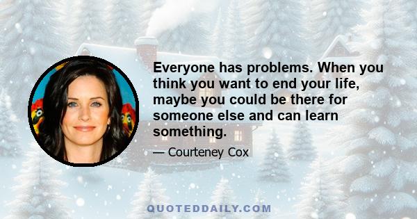 Everyone has problems. When you think you want to end your life, maybe you could be there for someone else and can learn something.