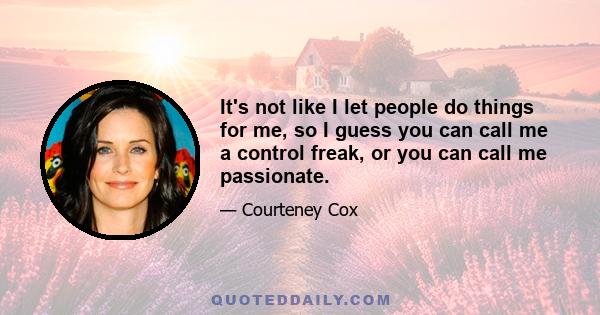 It's not like I let people do things for me, so I guess you can call me a control freak, or you can call me passionate.