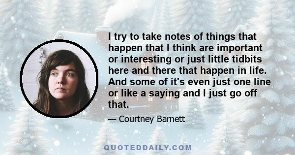 I try to take notes of things that happen that I think are important or interesting or just little tidbits here and there that happen in life. And some of it's even just one line or like a saying and I just go off that.