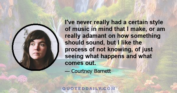 I've never really had a certain style of music in mind that I make, or am really adamant on how something should sound, but I like the process of not knowing, of just seeing what happens and what comes out.