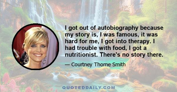 I got out of autobiography because my story is, I was famous, it was hard for me, I got into therapy. I had trouble with food, I got a nutritionist. There's no story there.