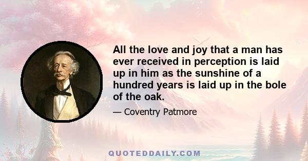 All the love and joy that a man has ever received in perception is laid up in him as the sunshine of a hundred years is laid up in the bole of the oak.