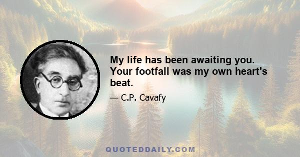 My life has been awaiting you. Your footfall was my own heart's beat.