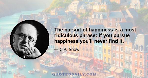 The pursuit of happiness is a most ridiculous phrase: if you pursue happiness you'll never find it.