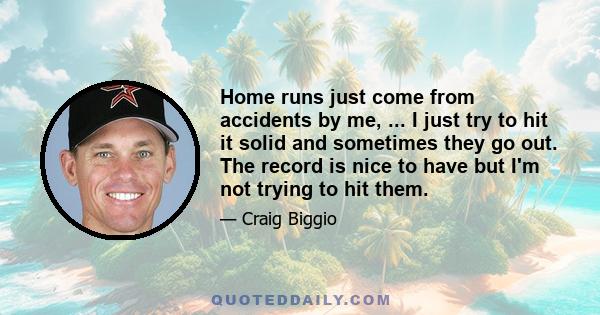 Home runs just come from accidents by me, ... I just try to hit it solid and sometimes they go out. The record is nice to have but I'm not trying to hit them.