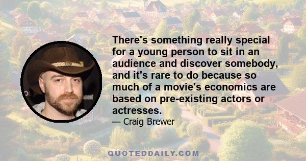 There's something really special for a young person to sit in an audience and discover somebody, and it's rare to do because so much of a movie's economics are based on pre-existing actors or actresses.