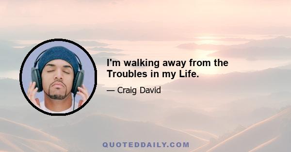 I'm walking away from the Troubles in my Life.