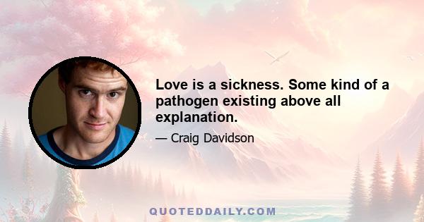 Love is a sickness. Some kind of a pathogen existing above all explanation.