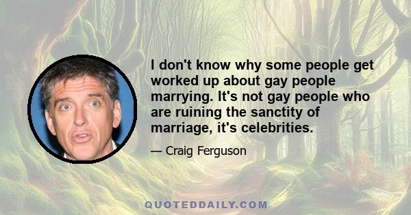 I don't know why some people get worked up about gay people marrying. It's not gay people who are ruining the sanctity of marriage, it's celebrities.