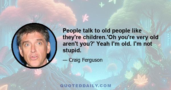 People talk to old people like they're children.'Oh you're very old aren't you?' Yeah I'm old. I'm not stupid.