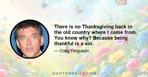 There is no Thanksgiving back in the old country where I come from. You know why? Because being thankful is a sin.