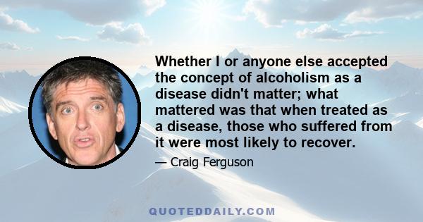 Whether I or anyone else accepted the concept of alcoholism as a disease didn't matter; what mattered was that when treated as a disease, those who suffered from it were most likely to recover.