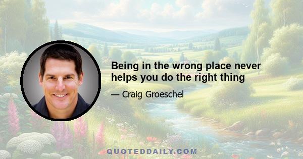 Being in the wrong place never helps you do the right thing