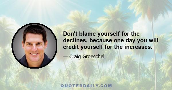 Don't blame yourself for the declines, because one day you will credit yourself for the increases.