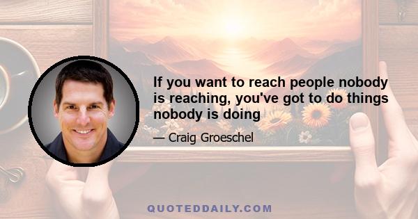 If you want to reach people nobody is reaching, you've got to do things nobody is doing