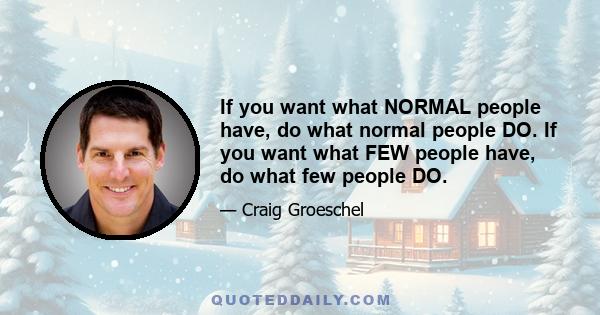 If you want what NORMAL people have, do what normal people DO. If you want what FEW people have, do what few people DO.