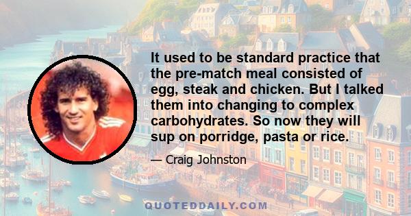 It used to be standard practice that the pre-match meal consisted of egg, steak and chicken. But I talked them into changing to complex carbohydrates. So now they will sup on porridge, pasta or rice.