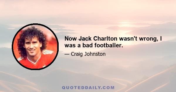 Now Jack Charlton wasn't wrong, I was a bad footballer.