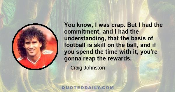 You know, I was crap. But I had the commitment, and I had the understanding, that the basis of football is skill on the ball, and if you spend the time with it, you're gonna reap the rewards.