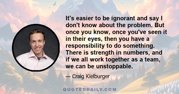 It's easier to be ignorant and say I don't know about the problem. But once you know, once you've seen it in their eyes, then you have a responsibility to do something. There is strength in numbers, and if we all work