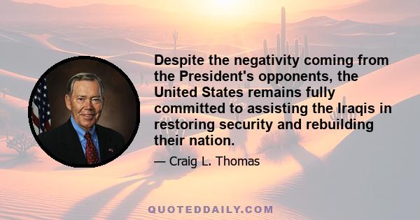 Despite the negativity coming from the President's opponents, the United States remains fully committed to assisting the Iraqis in restoring security and rebuilding their nation.