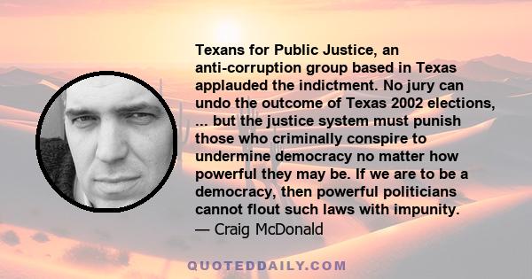 Texans for Public Justice, an anti-corruption group based in Texas applauded the indictment. No jury can undo the outcome of Texas 2002 elections, ... but the justice system must punish those who criminally conspire to