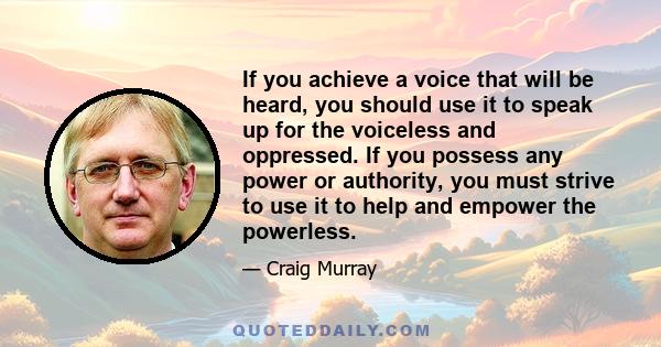 If you achieve a voice that will be heard, you should use it to speak up for the voiceless and oppressed. If you possess any power or authority, you must strive to use it to help and empower the powerless.