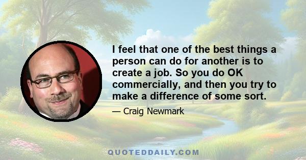 I feel that one of the best things a person can do for another is to create a job. So you do OK commercially, and then you try to make a difference of some sort.