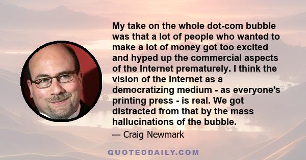 My take on the whole dot-com bubble was that a lot of people who wanted to make a lot of money got too excited and hyped up the commercial aspects of the Internet prematurely. I think the vision of the Internet as a