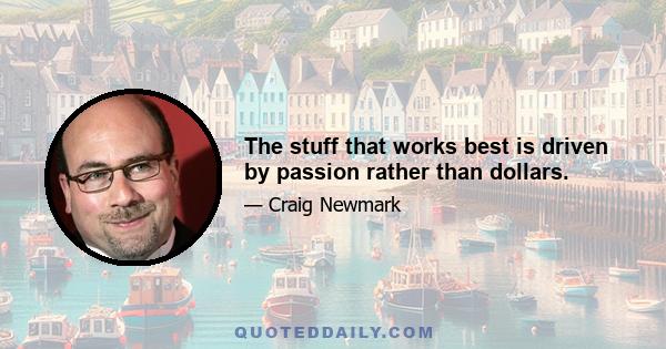 The stuff that works best is driven by passion rather than dollars.