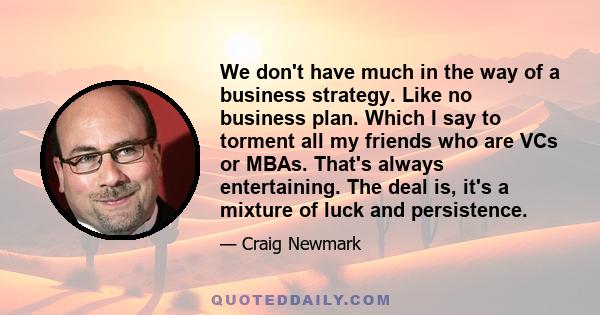 We don't have much in the way of a business strategy. Like no business plan. Which I say to torment all my friends who are VCs or MBAs. That's always entertaining. The deal is, it's a mixture of luck and persistence.