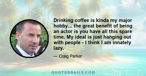 Drinking coffee is kinda my major hobby... the great benefit of being an actor is you have all this spare time. My ideal is just hanging out with people - I think I am innately lazy.