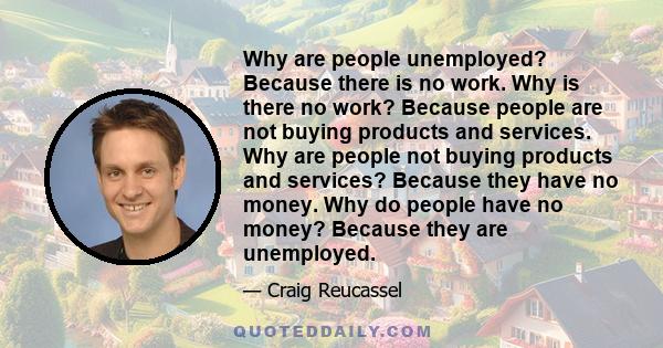 Why are people unemployed? Because there is no work. Why is there no work? Because people are not buying products and services. Why are people not buying products and services? Because they have no money. Why do people