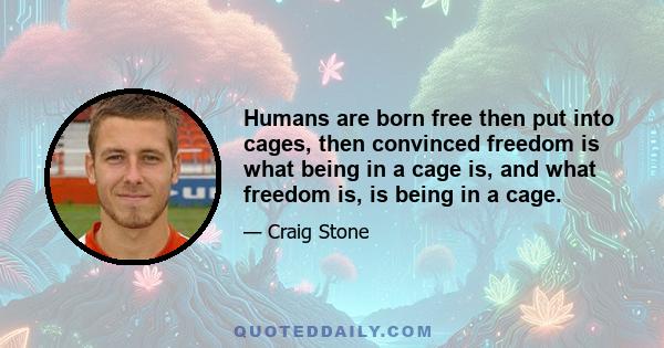 Humans are born free then put into cages, then convinced freedom is what being in a cage is, and what freedom is, is being in a cage.