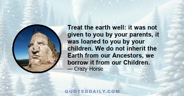 Treat the earth well: it was not given to you by your parents, it was loaned to you by your children. We do not inherit the Earth from our Ancestors, we borrow it from our Children.