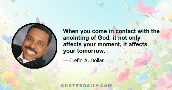 When you come in contact with the anointing of God, it not only affects your moment, it affects your tomorrow.