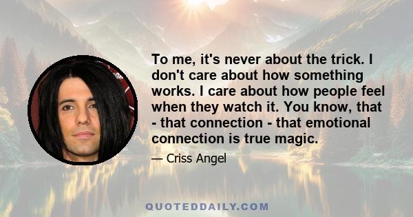 To me, it's never about the trick. I don't care about how something works. I care about how people feel when they watch it. You know, that - that connection - that emotional connection is true magic.