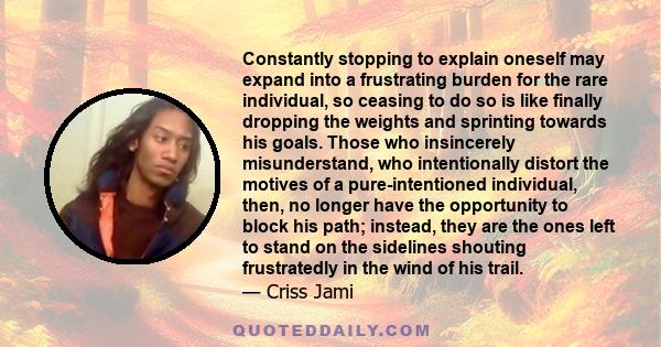 Constantly stopping to explain oneself may expand into a frustrating burden for the rare individual, so ceasing to do so is like finally dropping the weights and sprinting towards his goals. Those who insincerely